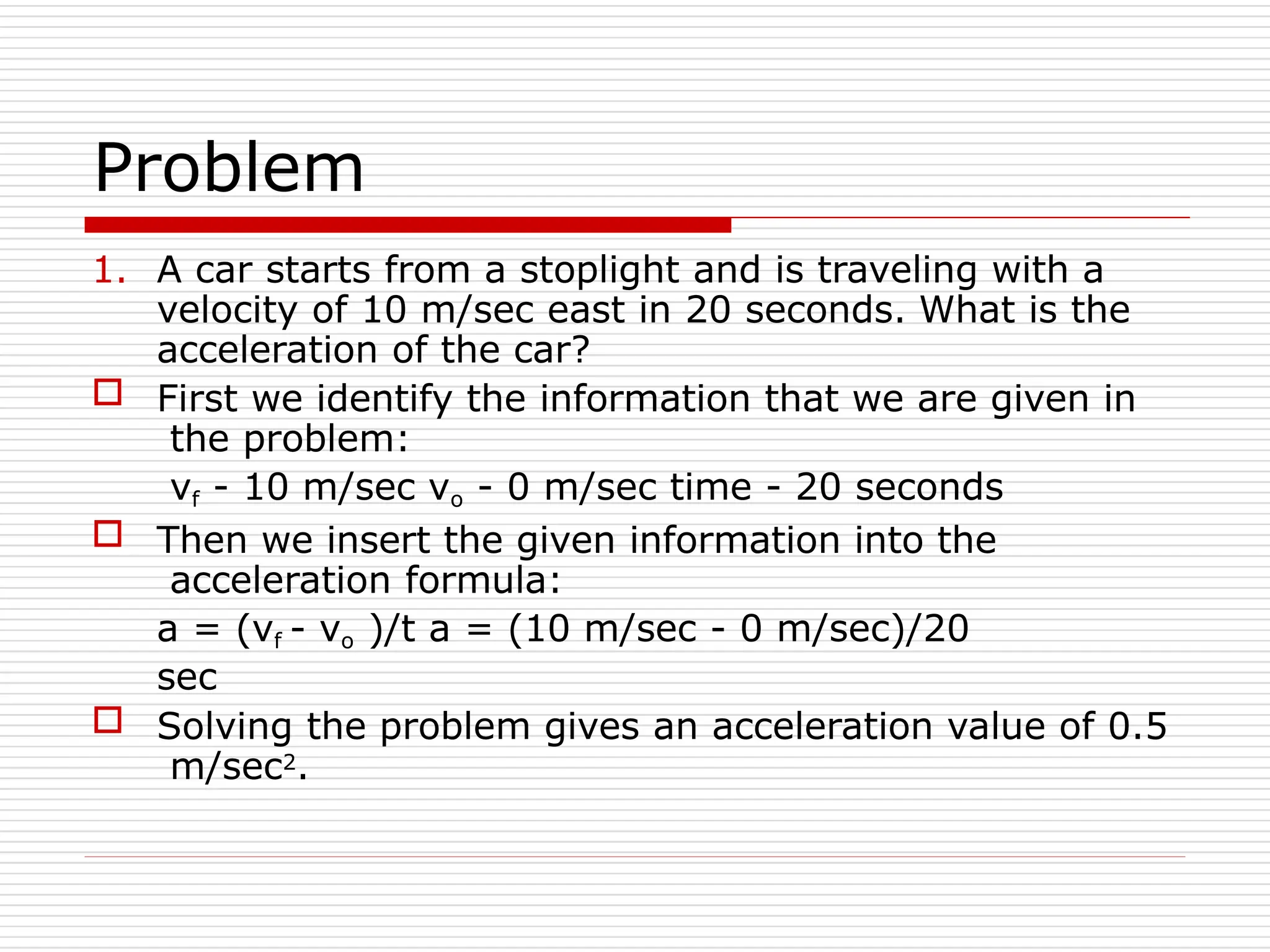 Problem
1. A car starts from a stoplight and is traveling with a
velocity of 10 m/sec east in 20 seconds. What is the
acceleration of the car?
 First we identify the information that we are given in
the problem:
vf - 10 m/sec vo - 0 m/sec time - 20 seconds
 Then we insert the given information into the
acceleration formula:
a = (vf - vo )/t a = (10 m/sec - 0 m/sec)/20
sec
 Solving the problem gives an acceleration value of 0.5
m/sec2.
 