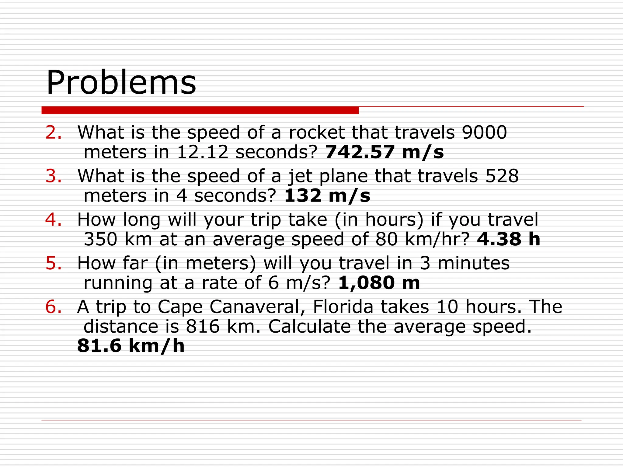 Problems
2. What is the speed of a rocket that travels 9000
meters in 12.12 seconds? 742.57 m/s
3. What is the speed of a jet plane that travels 528
meters in 4 seconds? 132 m/s
4. How long will your trip take (in hours) if you travel
350 km at an average speed of 80 km/hr? 4.38 h
5. How far (in meters) will you travel in 3 minutes
running at a rate of 6 m/s? 1,080 m
6. A trip to Cape Canaveral, Florida takes 10 hours. The
distance is 816 km. Calculate the average speed.
81.6 km/h
 