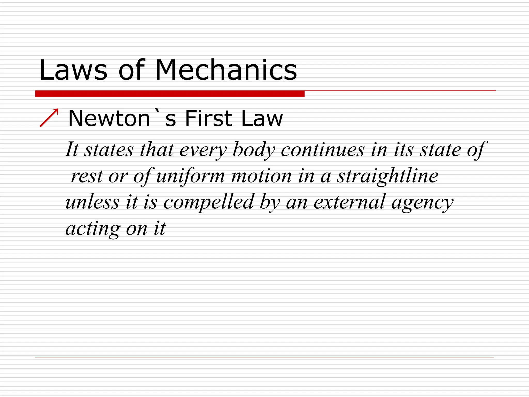 Laws of Mechanics
 Newton`s First Law
It states that every body continues in its state of
rest or of uniform motion in a straightline
unless it is compelled by an external agency
acting on it
 