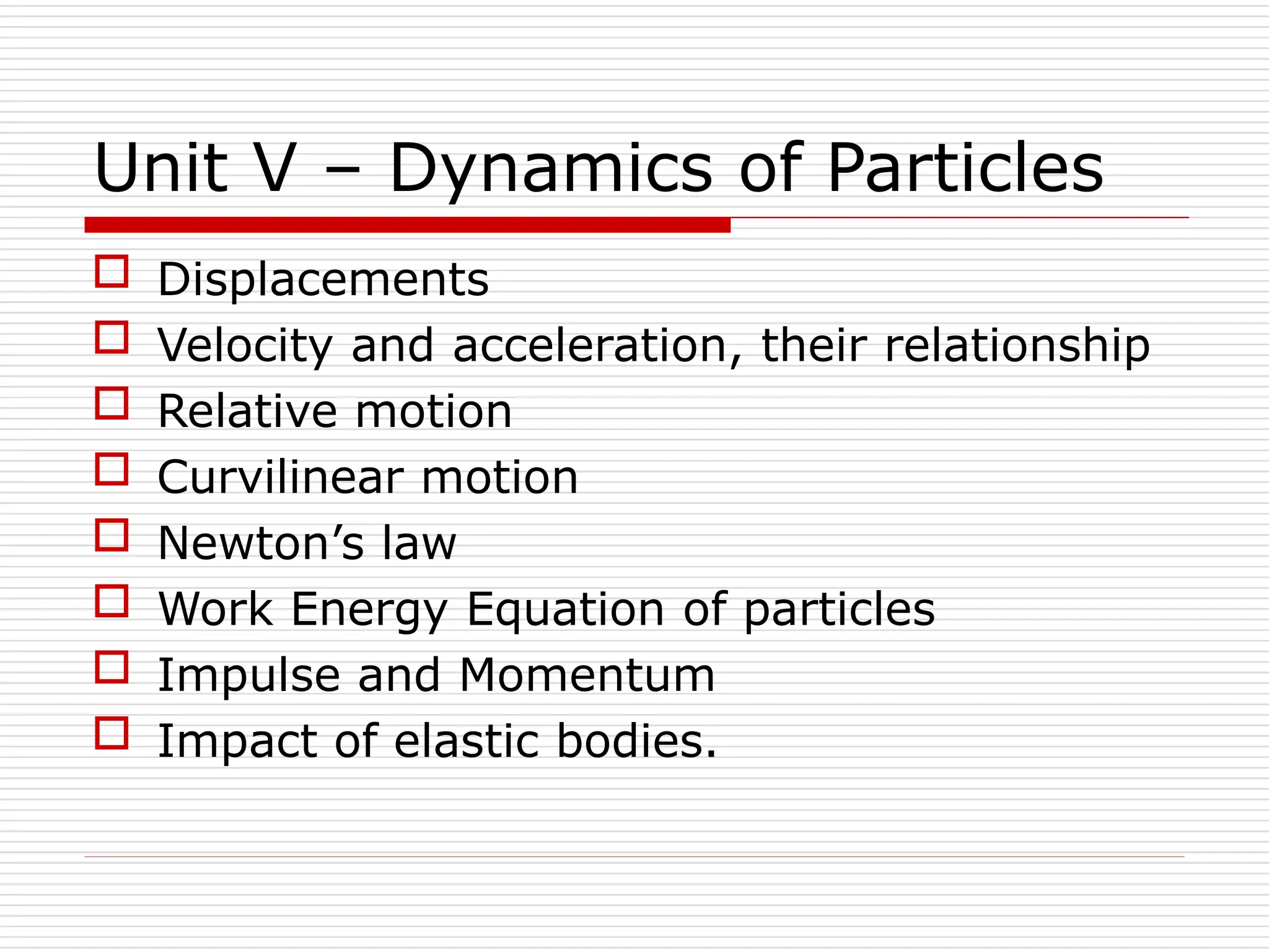 Unit V – Dynamics of Particles
 Displacements
 Velocity and acceleration, their relationship
 Relative motion
 Curvilinear motion
 Newton’s law
 Work Energy Equation of particles
 Impulse and Momentum
 Impact of elastic bodies.
 