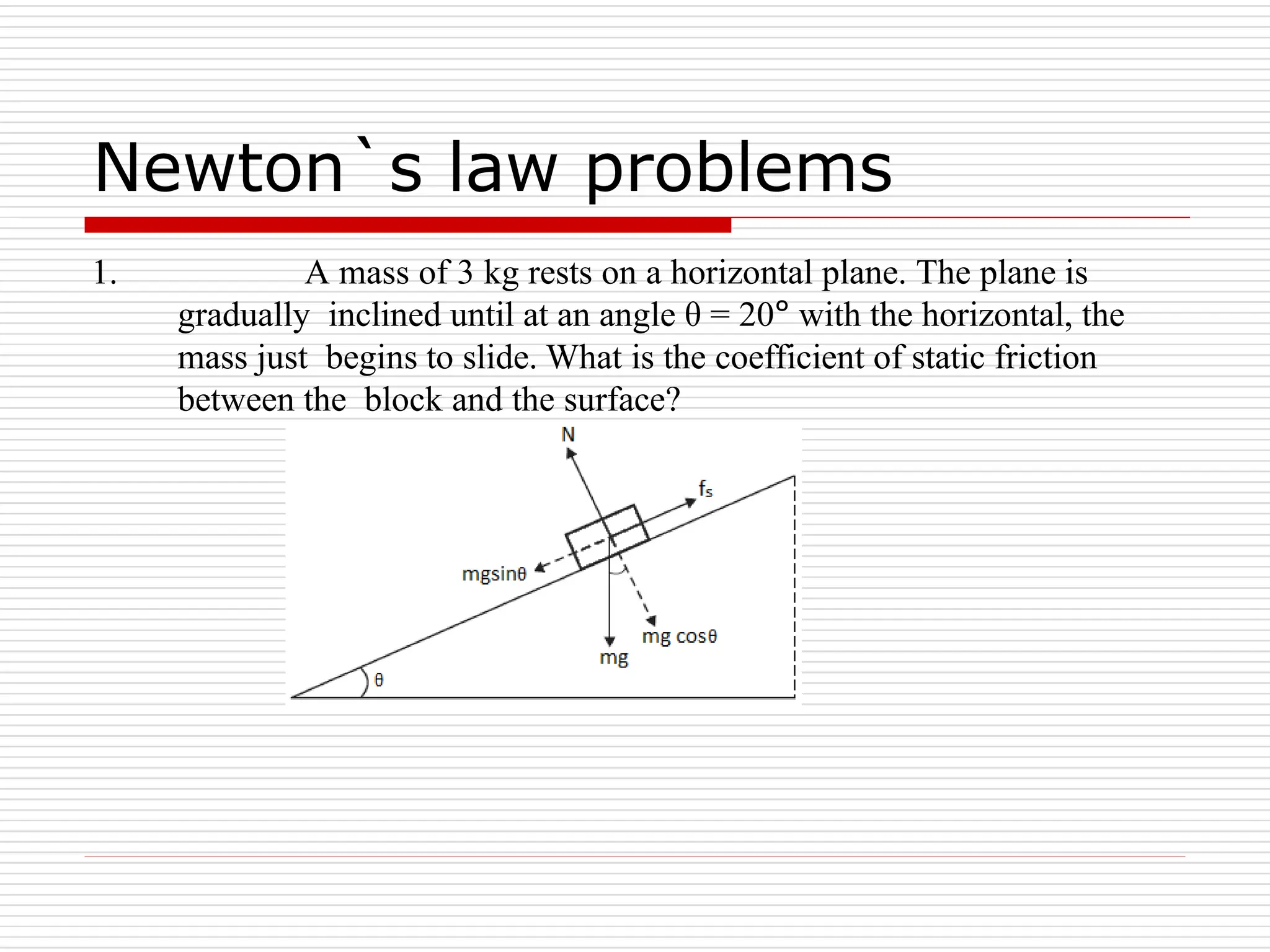 Newton`s law problems
1. A mass of 3 kg rests on a horizontal plane. The plane is
gradually inclined until at an angle θ = 20° with the horizontal, the
mass just begins to slide. What is the coefficient of static friction
between the block and the surface?
 