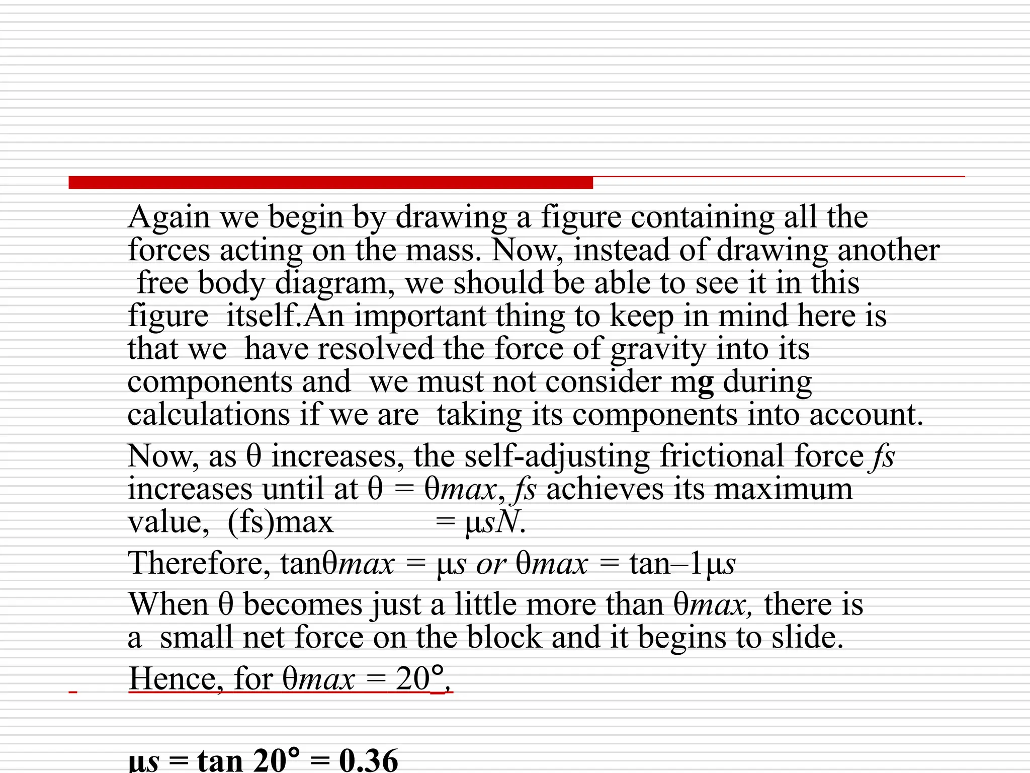 Again we begin by drawing a figure containing all the
forces acting on the mass. Now, instead of drawing another
free body diagram, we should be able to see it in this
figure itself.An important thing to keep in mind here is
that we have resolved the force of gravity into its
components and we must not consider mg during
calculations if we are taking its components into account.
Now, as θ increases, the self-adjusting frictional force fs
increases until at θ = θmax, fs achieves its maximum
value, (fs)max = μsN.
Therefore, tanθmax = μs or θmax = tan–1μs
When θ becomes just a little more than θmax, there is
a small net force on the block and it begins to slide.
Hence, for θmax = 20°,
μs = tan 20° = 0.36
 
