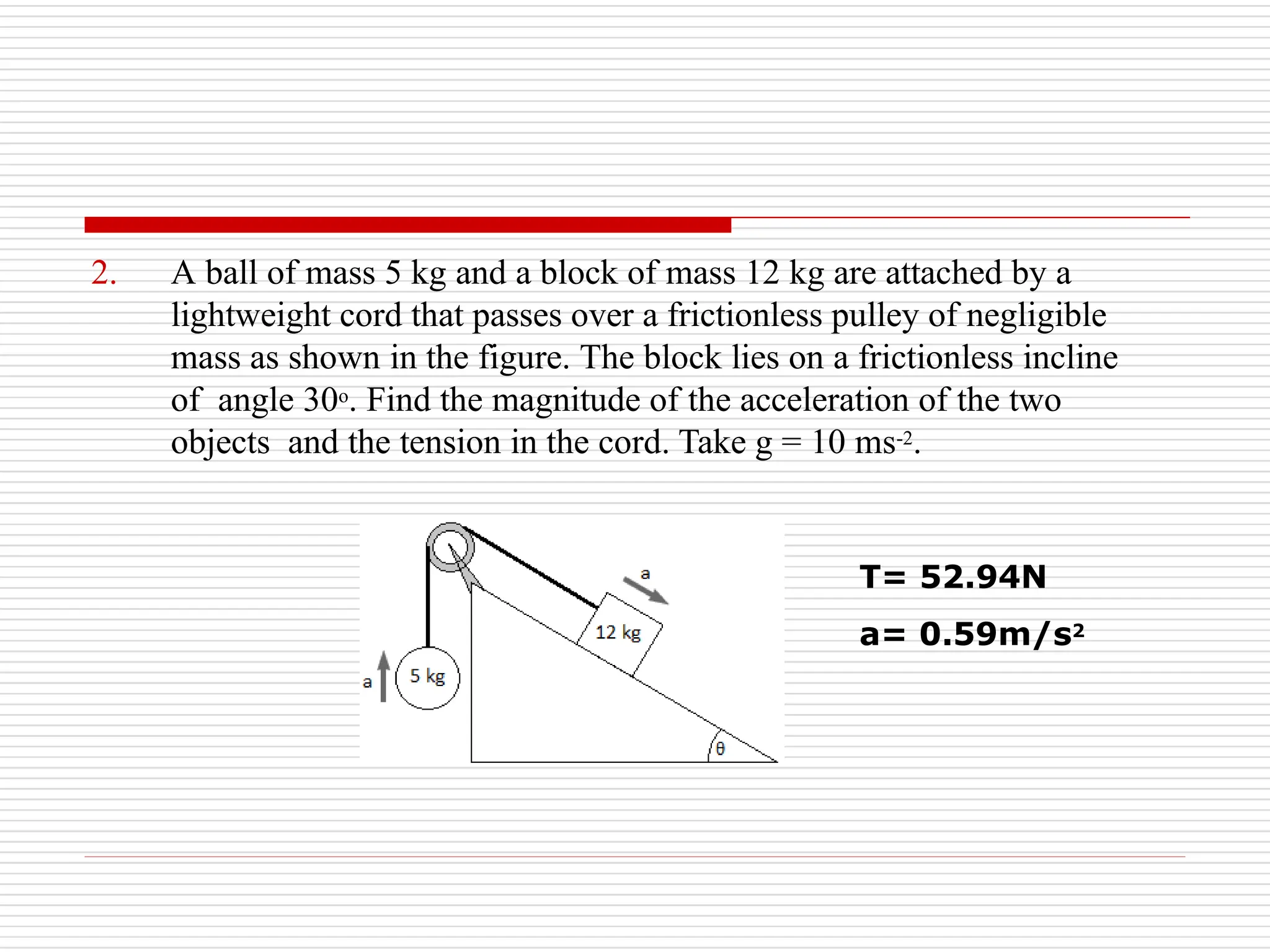 2. A ball of mass 5 kg and a block of mass 12 kg are attached by a
lightweight cord that passes over a frictionless pulley of negligible
mass as shown in the figure. The block lies on a frictionless incline
of angle 30o. Find the magnitude of the acceleration of the two
objects and the tension in the cord. Take g = 10 ms-2.
T= 52.94N
a= 0.59m/s2
 