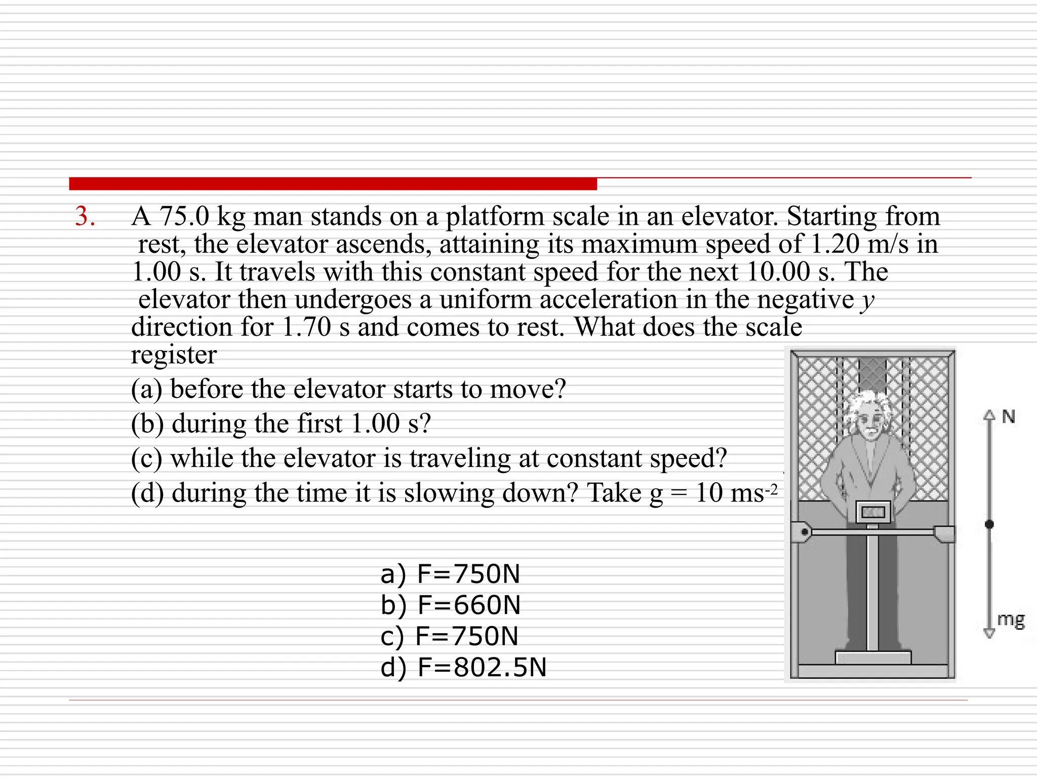 3. A 75.0 kg man stands on a platform scale in an elevator. Starting from
rest, the elevator ascends, attaining its maximum speed of 1.20 m/s in
.
1.00 s. It travels with this constant speed for the next 10.00 s. The
elevator then undergoes a uniform acceleration in the negative y
direction for 1.70 s and comes to rest. What does the scale
register
(a) before the elevator starts to move?
(b) during the first 1.00 s?
(c) while the elevator is traveling at constant speed?
(d) during the time it is slowing down? Take g = 10 ms-2
a) F=750N
b) F=660N
c) F=750N
d) F=802.5N
 