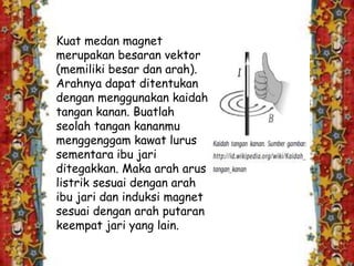 Kuat medan magnet
merupakan besaran vektor
(memiliki besar dan arah).
Arahnya dapat ditentukan
dengan menggunakan kaidah
tangan kanan. Buatlah
seolah tangan kananmu
menggenggam kawat lurus
sementara ibu jari
ditegakkan. Maka arah arus
listrik sesuai dengan arah
ibu jari dan induksi magnet
sesuai dengan arah putaran
keempat jari yang lain.
 