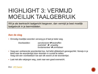 Wil je als leerkracht taalgericht lesgeven, dan vermijd je best moeilijk
taalgebruik in je leermiddelen.
Aan de slag
 Onnodig moeilijke woorden vervang je of laat je beter weg.

Voorbeelden:

sanctioneren bestraffen
restrictief  onwettig
fundamenteel  onmisbaar

 Voeg een verklarende woordenlijst toe, het liefst alfabetisch gerangschikt. Verwijs in je

tekst naar de woordenlijst door woorden in cursief te zetten.
Voeg ook een voorbeeldzin toe aan elk woord uit de woordenlijst.
 Laat niet alle vakjargon weg, zoek naar een goed evenwicht.

Bron: VRT-Taalnet

 