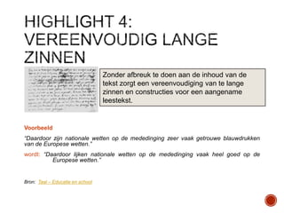 Zonder afbreuk te doen aan de inhoud van de
tekst zorgt een vereenvoudiging van te lange
zinnen en constructies voor een aangename
leestekst.

Voorbeeld
“Daardoor zijn nationale wetten op de mededinging zeer vaak getrouwe blauwdrukken
van de Europese wetten.”
wordt: “Daardoor lijken nationale wetten op de mededinging vaak heel goed op de
Europese wetten.”

Bron: Taal – Educatie en school

 