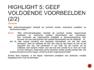 Voorbeeld
“Met antitrustmaatregelen bestrijdt de overheid kartels, restrictieve praktijken en
dominante posities.”
“Met antitrustmaatregelen bestrijdt de overheid kartels, begrenzende
praktijken en dominante posities (bijvoorbeeld een monopolie).
Een voorbeeld van begrenzende praktijken is afnameverplichting. Een
brouwer van een heel populair bier spreekt bijvoorbeeld met de cafébaas af
dat hij elke maand minstens een bepaalde hoeveelheid van dat bier moet
aankopen. Doet de cafébaas dit niet, dan mag hij niks kopen en kan hij het
populaire bier dus niet aanbieden in zijn café. Op die manier zal de
cafébaas veel reclame maken voor dat ene bier (omdat hij er veel van moet
kunnen verkopen). Daarnaast zal hij misschien minder andere soorten bier (bij
andere brouwers) kunnen kopen, omdat hij al een hoge bierkost heeft.”

Wordt:

Zonder deze ingrepen, is het begrip „restrictieve praktijken‟ een abstracte, moeilijk
begrijpbare term voor de leerlingen.

 