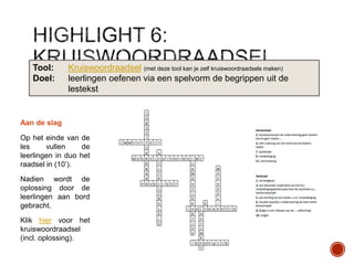 Tool:
Doel:

Kruiswoordraadsel (met deze tool kan je zelf kruiswoordraadsels maken)
leerlingen oefenen via een spelvorm de begrippen uit de
lestekst

Aan de slag
Op het einde van de
les
vullen
de
leerlingen in duo het
raadsel in (10‟).
Nadien wordt de
oplossing door de
leerlingen aan bord
gebracht.
Klik hier voor het
kruiswoordraadsel
(incl. oplossing).

 
