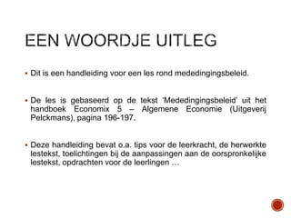  Dit is een handleiding voor een les rond mededingingsbeleid.

 De les is gebaseerd op de tekst „Mededingingsbeleid‟ uit het

handboek Economix 5 – Algemene Economie (Uitgeverij
Pelckmans), pagina 196-197.

 Deze handleiding bevat o.a. tips voor de leerkracht, de herwerkte

lestekst, toelichtingen bij de aanpassingen aan de oorspronkelijke
lestekst, opdrachten voor de leerlingen …

 