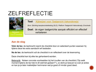 Tool: „Kijkwijzer voor Taalgericht Vakonderwijs‟
Bron: Stichting leerplanontwikkeling (SLO), Platform Taalgericht Vakonderwijs, Enschede

Doel: de eigen taalgerichte aanpak efficiënt en effectief
verbeteren

Aan de slag
Vóór de les: de leerkracht neemt de checklist door en selecteert punten waaraan hij
tijdens deze les extra aandacht wil besteden.
Na de les: de leerkracht vult de checklist in en reflecteert over de leservaring.

Deze checklist kan bij elke les gehanteerd worden.
Belangrijk: Noteer concrete voorbeelden bij het invullen van de checklist (“Op welk
moment tijdens de les heb ik dit wel/niet gedaan?”), zo denk je bewust na over je acties
en kan je je later makkelijker herinneren wat je goed of minder goed deed.

 