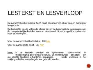 De oorspronkelijke lestekst heeft nood aan meer structuur en een duidelijker
taalgebruik.
De highlights op de volgende slides geven de belangrijkste wijzigingen aan
de oorspronkelijke lestekst weer en een overzicht van mogelijke opdrachten
voor de leerlingen.
Voor de oorspronkelijke lestekst, klik hier
Voor de aangepaste tekst, klik hier
Noot: In de lestekst worden de synoniemen „concurrentie‟ en
„mededinging‟ door elkaar gebruikt. Er werd bewust gekozen om
niet slechts één term te hanteren, aangezien
beide woorden in het
vakjargon bij bepaalde begrippen gebruikt worden.

 