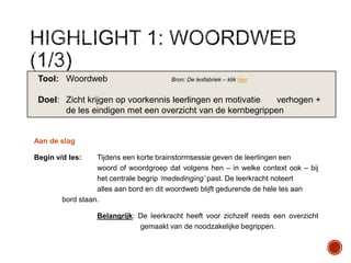 Tool: Woordweb

Bron: De lesfabriek – klik hier

Doel: Zicht krijgen op voorkennis leerlingen en motivatie
verhogen +
de les eindigen met een overzicht van de kernbegrippen

Aan de slag
Begin v/d les:

Tijdens een korte brainstormsessie geven de leerlingen een
woord of woordgroep dat volgens hen – in welke context ook – bij
het centrale begrip „mededinging‟ past. De leerkracht noteert
alles aan bord en dit woordweb blijft gedurende de hele les aan
bord staan.
Belangrijk: De leerkracht heeft voor zichzelf reeds een overzicht
gemaakt van de noodzakelijke begrippen.

 