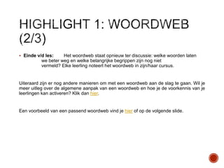  Einde v/d les:

Het woordweb staat opnieuw ter discussie: welke woorden laten
we beter weg en welke belangrijke begrippen zijn nog niet
vermeld? Elke leerling noteert het woordweb in zijn/haar cursus.

Uiteraard zijn er nog andere manieren om met een woordweb aan de slag te gaan. Wil je
meer uitleg over de algemene aanpak van een woordweb en hoe je de voorkennis van je
leerlingen kan activeren? Klik dan hier.

Een voorbeeld van een passend woordweb vind je hier of op de volgende slide.

 