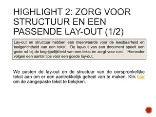 Lay-out en structuur hebben een meerwaarde voor de leesbaarheid en
taalgerichtheid van een tekst. De lay-out van een document speelt een
grote rol bij de begrijpelijkheid van een tekst en zorgt voor rust. Hieronder
volgen een aantal tips voor een goede lay-out.

We pasten de lay-out en de structuur van de oorspronkelijke
tekst aan om er een aantrekkelijk geheel van te maken. Klik hier
om de aangepaste tekst te bekijken.

 
