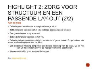 Aan de slag
 Gebruik geen beelden als achtergrond voor je tekst.
 Zet belangrijke woorden in het vet, zodat ze geaccentueerd worden.
 Een goede lay-out zorgt voor rust.
 Zet de belangrijke woorden in het vet.

 Gebruik titels en ondertitels die je in het vet zet of groter maakt. Zo gebruiken

de

lezers sneller de opbouw van de tekst.
 Een duidelijke inleiding zorgt voor een betere kadering van de tekst. Ga er niet

van uit dat je lezers al over de nodige voorkennis beschikken.
 Kies een duidelijk, goed leesbaar lettertype

Bron: Maastricht University

 