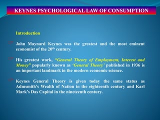 KEYNES PSYCHOLOGICAL LAW OF CONSUMPTION
Introduction
 John Maynard Keynes was the greatest and the most eminent
economist of the 20th century.
 His greatest work, “General Theory of Employment, Interest and
Money” popularly known as ‘General Theory’ published in 1936 is
an important landmark in the modern economic science.
 Keynes General Theory is given today the same status as
Admsmith’s Wealth of Nation in the eighteenth century and Karl
Mark’s Das Capital in the nineteenth century.
 