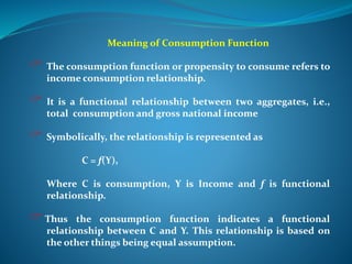 Meaning of Consumption Function
 The consumption function or propensity to consume refers to
income consumption relationship.
 It is a functional relationship between two aggregates, i.e.,
total consumption and gross national income
 Symbolically, the relationship is represented as
C = f(Y),
Where C is consumption, Y is Income and f is functional
relationship.
Thus the consumption function indicates a functional
relationship between C and Y. This relationship is based on
the other things being equal assumption.
 