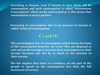  According to Keynes, even if income is zero, there will be
consumption and such consumption is called ‘Autonomous
Consumption’ which can be represented as ‘a’ this means that
consumption is always positive.
 Increasing in consumption due to an increase in income is
called ‘Induced Consumption’
C = a+b (Y)
 The psychological law of consumption which forms the basis
of the consumption function. He wrote “Men are disposed as
rule and on the overage to increase their consumption as their
income increases but not by as much as the increase in
their income.
 The law implies that there is a tendency on the part of the
people to spend on the consumption less than the full
increment of income.
 