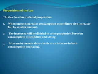 Propositions of the Law
This law has three related proposition
1. When income increases consumption expenditure also increases
but by smaller amount.
2. The increased will be divided in some proportion between
consumption expenditure and saving.
3. Increase in income always leads to an increase in both
consumption and saving.
 