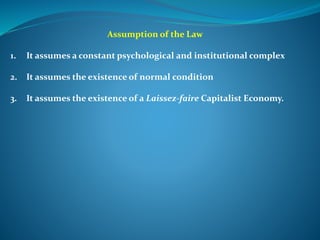 Assumption of the Law
1. It assumes a constant psychological and institutional complex
2. It assumes the existence of normal condition
3. It assumes the existence of a Laissez-faire Capitalist Economy.
 