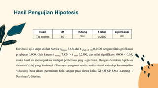 Hasil Pengujian Hipotesis
Hasil df t hitung t tabel signifikansi
Tes posttes 60 7.824 0.2500 .000
Dari hasil uji-t dapat dilihat bahwa t hitung 7.824 dan t tabel (df 60) 0,2500 dengan nilai signifikansi
p sebesar 0,000. Oleh karena t hitung 7.824 > t tabel 0,2500, dan nilai signifikansi 0,000 < 0,05,
maka hasil ini menunjukkan terdapat perbedaan yang signifikan. Dengan demikian hipotesis
alternatif (Ha) yang berbunyi “Terdapat pengaruh media audio visual terhadap keterampilan
“shooting bola dalam permainan bola tangan pada siswa kelas XI OTKP SMK Kawung 1
Surabaya”, diterima.
 