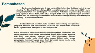 Pembahasan
Berdasarkan hasil pada tabel di atas, menunjukkan bahwa data dari kelas kontrol pretest
shooting The Standing Throw sebanyak 26.56 sedangkan pada hasil postest menjadi 27.91 hanya
mengalami kenaikan hasil pembelajaran sebesar 13,5%. Pada kelas eksperimen terjadi kenaikan
yang signifikat dimana hasil pretes 26,23 menjadi 31,50 pada uji postest dengan presentase
sebesar 49%. Hal ini menunjukan bawasanya media audiovisual dapat meningkatkan kemampuan
shooting The Standing Throw shot.
Berdasarkan hasil penelitian, maka penelitian ini mendukung hasil penelitian
yang telah dilakukan oleh Deny 2018 dan Etik Isnaini 2019 bahwa media audiovisual
secara signifikat dapat meningkatkan hasil belajar siswa
Hal ini dikarenakan media audio visual dapat meningkatkan kemampuan atlet
dalam memahami suatu konsep yang abstrak dengan lebih mudah, sehingga
atlet lebih ingat dengan pelajaran yang telah disampaikan. Dengan
menggunakan media audio visual dalam proses latihan, maka proses
penyampaian informasi kepada siswa lebih bervariasi, karena media audio
visual sudah memuat teks, audio, grafik, dan video.
 