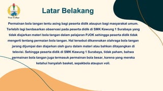 Latar Belakang
Permainan bola tangan tentu asing bagi peserta didik ataupun bagi masyarakat umum.
Terlebih lagi berdasarkan observasi pada peserta didik di SMK Kawung 1 Surabaya yang
tidak diajarkan materi bola tangan dalam pelajaran PJOK sehingga peserta didik tidak
mengerti tentang permaian bola tangan. Hal tersebut dikarenakan olahraga bola tangan
jarang dijumpai dan diajarkan oleh guru dalam materi atau bahkan ditayangkan di
televisi. Sehingga peserta didik di SMK Kawung 1 Surabaya, tidak paham, bahwa
permainan bola tangan juga termasuk permainan bola besar, karena yang mereka
ketahui hanyalah basket, sepakbola ataupun voli.
 