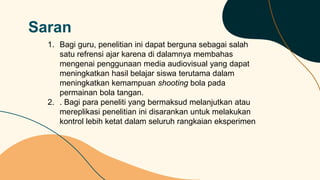 Saran
1. Bagi guru, penelitian ini dapat berguna sebagai salah
satu refrensi ajar karena di dalamnya membahas
mengenai penggunaan media audiovisual yang dapat
meningkatkan hasil belajar siswa terutama dalam
meningkatkan kemampuan shooting bola pada
permainan bola tangan.
2. . Bagi para peneliti yang bermaksud melanjutkan atau
mereplikasi penelitian ini disarankan untuk melakukan
kontrol lebih ketat dalam seluruh rangkaian eksperimen
 