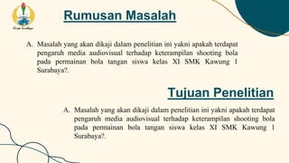 Rumusan Masalah
A. Masalah yang akan dikaji dalam penelitian ini yakni apakah terdapat
pengaruh media audiovisual terhadap keterampilan shooting bola
pada permainan bola tangan siswa kelas XI SMK Kawung 1
Surabaya?.
Tujuan Penelitian
A. Masalah yang akan dikaji dalam penelitian ini yakni apakah terdapat
pengaruh media audiovisual terhadap keterampilan shooting bola
pada permainan bola tangan siswa kelas XI SMK Kawung 1
Surabaya?.
 
