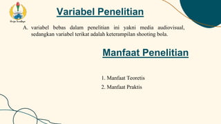 Variabel Penelitian
A. variabel bebas dalam penelitian ini yakni media audiovisual,
sedangkan variabel terikat adalah keterampilan shooting bola.
Manfaat Penelitian
1. Manfaat Teoretis
2. Manfaat Praktis
 