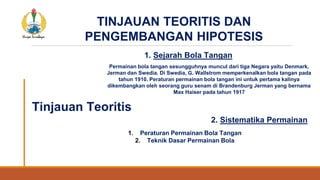 TINJAUAN TEORITIS DAN
PENGEMBANGAN HIPOTESIS
1. Sejarah Bola Tangan
Tinjauan Teoritis
Permainan bola tangan sesungguhnya muncul dari tiga Negara yaitu Denmark,
Jerman dan Swedia. Di Swedia, G. Wallstrom memperkenalkan bola tangan pada
tahun 1910. Peraturan permainan bola tangan ini untuk pertama kalinya
dikembangkan oleh seorang guru senam di Brandenburg Jerman yang bernama
Max Haiser pada tahun 1917
2. Sistematika Permainan
1. Peraturan Permainan Bola Tangan
2. Teknik Dasar Permainan Bola
 