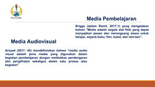 Media Audiovisual
Briggs (dalam Ramli, 2017:1) yang mengatakan
bahwa “Media adalah segala alat fisik yang dapat
menyajikan pesan dan merangsang siswa untuk
belajar, seperti buku, film, kaset, dan lain-lain”.
Media Pembelajaran
Arsyad (2017: 45) mendefinisikan bahwa “media audio
visual adalah jenis media yang digunakan dalam
kegiatan pembelajaran dengan melibatkan pendengaran
dan penglihatan sekaligus dalam satu proses atau
kegiatan”
 