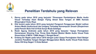 1. Denny pada tahun 2018 yang berjudul “Penerapan Pembelajaran Media Audio
Visual Terhadap Hasil Belajar Flying Shoot Bola Tangan di SMA Kemala
Bhayangkari Kubu Raya
2. Etik Isnaini pada tahun 2019 yang berjudul Pengaruh Penggunaan Model Latihan
Antara Media Audiovisual dan Imagery Terhadap Kemampuan Smash (Eksperimen
pada Pemain Bola Voli di Klub Surya Muda Salatiga)
3. Reski Agung Andresta pada tahun 2019 yang berjudul “Upaya Peningkatan
Kemampuan Shooing Free Throw Bola Basket Melalui Media Audio Visual Pada
Siswa kelas X MIPA 1 SMA Negeri 1 Rengat Barat”.
4. Endang Sri Rejeki pada tahun 2019 dengan judul Upaya Peningkatan Hasil Belajar
Javeline PassBola Tangan Dengan Menggunakan Media Audio Visual Pada Siswa
Kelas VIII Smp Negeri 13 Kota Bekasi
Penelitian Terdahulu yang Relevan
 
