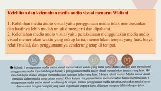 Kelebihan dan kelemahan media audio visual menurut Widiani
1. Kelebihan media audio visual yaitu penggunaan media tidak membosankan
dan hasilnya lebih mudah untuk dimengerti dan dipahami.
2. Kelemahan media audio visual yaitu pelaksanaan menggunakan media audio
visual memerlukan waktu yang cukup lama, memerlukan tempat yang luas, biaya
relatif mahal, dan penggunaannya cenderung tetap di tempat.
 