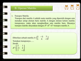 B. Operasi Matriks
1. Transpos Matriks
Transpos dari matriks A adalah suatu matriks yang diperoleh dengan cara
menukar setiap elemen baris matriks A dengan elemen kolom matriks
transposnya, maka akan menghasilkan satu matriks baru. Biasanya
transpos matriks dinyatakan dengan 𝐴𝑡
=𝐴 𝑇
=𝐴′
=transpos matriks A
Diberikan sebuah matriks A=
2 −3 7
1 4 −5
Tentukan transposnya.......
Jawab:
𝐴𝑡
=
2 1
−3 4
7 −5
 