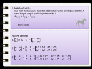 5. Perkalian Matriks
Dua buah matriks dapat dikalikan apabila banyaknya kolom pada matriks A
sama dengan banyaknya baris pada matriks B.
𝐴 𝑚×𝑛 × 𝐵𝑛×𝑝 = 𝐶 𝑚×𝑝
Harus sama.
Secara umum:
1.
𝑎
𝑏
× 𝑐 𝑑 =
𝑎𝑐 𝑎𝑑
𝑏𝑐 𝑏𝑑
2.
𝑎 𝑏
𝑐 𝑑
×
𝑒 𝑓
𝑔 ℎ
=
𝑎𝑒 + 𝑏𝑔 𝑎𝑓 + 𝑏ℎ
𝑐𝑒 + 𝑑𝑔 𝑐𝑓 + 𝑑ℎ
3.
𝑎 𝑏
𝑐 𝑑
×
𝑒 𝑔 𝑖
𝑓 ℎ 𝑗
=
𝑎𝑒 + 𝑏𝑓 𝑎𝑔 + 𝑏ℎ 𝑎𝑖 + 𝑏𝑗
𝑐𝑒 + 𝑑𝑓 𝑐𝑔 + 𝑐ℎ 𝑐𝑖 + 𝑐𝑗
 
