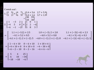 Contoh soal :
1.
2 5
3 1
×
4 7
6 9
=
2.4 + 5.6 2.7 + 5.9
3.4 + 1.6 3.7 + 1.9
=
38 59
18 30
2.
1 −3 2
−4 5 0
−6 −1 −2
×
1 0 1
2 2 −6
5 8 3
=
1.1 + (−3.2) + 2.5 1.0 + (−3). 2 + 2.8 1.1 + −3 −6 + 2.3
−4.1 + 5.2 + 0.5 −4.0 + 5.2 + 0.8 −4.1 + 5(−6) + 0.3
−6.1 + −1 . 2 + −2 . 5 −6.0 + −1 . 2 + −2 . 8 −6.1 + −1 −6 + (−2). 3
=
1 − 6 + 10 0 − 6 + 10 1 + 18 + 6
−4 + 10 + 0 0 + 10 + 0 −4 − 30 + 0
−6 − 2 − 10 0 − 2 − 16 −6 + 6 − 6
=
5 4 25
6 10 −34
−18 −18 −6
 