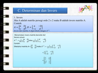 C. Determinan dan Invers
1. Invers
Jika A adalah matriks persegi ordo 2 x 2 maka B adalah invers matriks A.
Contoh:
𝐴 =
𝑎 𝑏
𝑐 𝑑
, 𝐵 =
𝑎 −𝑏
−𝑐 𝑑
Invers dari matriks A dapat ditulis dengan 𝐴−1
.
Menentukan invers matriks berordo 2x2
Secara umum
𝐴−1
. =
1
det 𝐴
𝑎 𝑏
𝑐 𝑑
atau
1
𝑎𝑑−𝑏𝑐
𝑑 −𝑏
−𝑐 𝑎
.
Contoh:
Diketahui matriks A =
2 1
3 5
maka 𝐴−1
. =
1
2.5−1.3
5 −1
−3 2
=
1
7
5 −1
−3 2
=
5
7
−1
7
−3
7
2
7
 