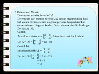 2. Determinan Matriks
Determinan matriks berordo 2x2
Determinan dari matriks berordo 2x2 adalah megurangkan hasil
kali antara elemen-elemen diagonal pertama dengan hasil kali
elemen-elemen diagonal ke dua. Determinan A bisa ditulis dengan
Det A atau 𝐴 .
Contoh:
Misalkan matriks 𝐴 =
𝑎 𝑏
𝑐 𝑑
, determinan matriks A adalah
Det A = 𝐴 =
𝑎 𝑏
𝑐 𝑑
= ad – bc
Contoh lain:
Misalkan matriks 𝐴 =
1 2
3 4
Det A = Det
1 2
3 4
= 1.4 – 2.3
= 4 – 6
= -2
 
