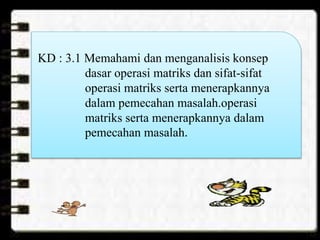 KD : 3.1 Memahami dan menganalisis konsep
dasar operasi matriks dan sifat-sifat
operasi matriks serta menerapkannya
dalam pemecahan masalah.operasi
matriks serta menerapkannya dalam
pemecahan masalah.
 