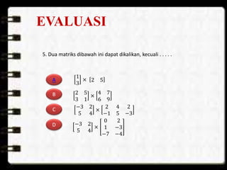 EVALUASI
5. Dua matriks dibawah ini dapat dikalikan, kecuali . . . . .
A
B
C
D
2 5
3 1
×
4 7
6 9
−3 2
5 4
×
2 4 2
−1 5 −3
−3 2
5 4
×
0 2
1 −3
−7 −4
1
3
× 2 5
 