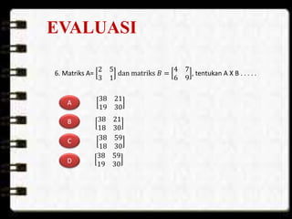 EVALUASI
6. Matriks A=
2 5
3 1
dan matriks 𝐵 =
4 7
6 9
, tentukan A X B . . . . .
A
B
C
D
38 21
18 30
38 59
18 30
38 59
19 30
38 21
19 30
 