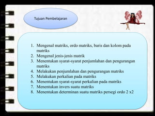 Tujuan Pembelajaran
1. Mengenal matriks, ordo matriks, baris dan kolom pada
matriks
2. Mengenal jenis-jenis matrik
3. Menentukan syarat-syarat penjumlahan dan pengurangan
matriks
4. Melakukan penjumlahan dan pengurangan matriks
5. Melakukan perkalian pada matriks
6. Menentukan syarat-syarat perkalian pada matriks
7. Menentukan invers suatu matriks
8. Menentukan determinan suatu matriks persegi ordo 2 x2
 