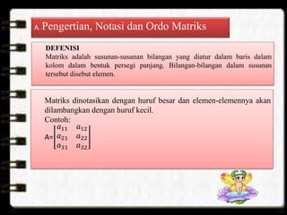 A. Pengertian, Notasi dan Ordo Matriks
DEFENISI
Matriks adalah susunan-susunan bilangan yang diatur dalam baris dalam
kolom dalam bentuk persegi panjang. Bilangan-bilangan dalam susunan
tersebut disebut elemen.
Matriks dinotasikan dengan huruf besar dan elemen-elemennya akan
dilambangkan dengan huruf kecil.
Contoh:
A=
𝑎11 𝑎12
𝑎21 𝑎22
𝑎31 𝑎32
 