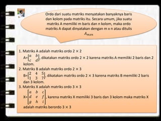 𝑥
Ordo dari suatu matriks menyatakan banyaknya baris
dan kolom pada matriks itu. Secara umum, jika suatu
matriks A memiliki m baris dan n kolom, maka ordo
matriks A dapat dinyatakan dengan m x n atau ditulis
𝐴 𝑚𝑥𝑛
1. Matriks A adalah matriks ordo 2 × 2
A=
𝑎 𝑏
𝑐 𝑑
, dikatakan matriks ordo 2 × 2 karena matriks A memiliki 2 baris dan 2
kolom.
2. Matriks B adalah matriks ordo 2 × 3
B=
2 4 5
1 3 7
, dikatakan matriks ordo 2 × 3 karena matriks B memiliki 2 baris
dan 3 kolom.
3. Matriks X adalah matriks ordo 3 × 3
X=
𝑎 𝑏 𝑐
𝑑 𝑒 𝑓
𝑔 ℎ 𝑖
, karena matriks X memiliki 3 baris dan 3 kolom maka matriks X
adalah matriks berordo 3 × 3
 