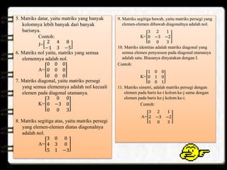 5. Matriks datar, yaitu matriks yang banyak
kolomnya lebih banyak dari banyak
barisnya.
Contoh:
J=
2 4 8
−1 3 −5
6. Matriks nol yaitu, matriks yang semua
elemennya adalah nol.
A=
0 0 0
0 0 0
0 0 0
7. Matriks diagonal, yaitu matriks persegi
yang semua elemennya adalah nol kecuali
elemen pada diagonal utamanya.
K=
3 0 0
0 −3 0
0 0 3
8. Matriks segitiga atas, yaitu matriks persegi
yang elemen-elemen diatas diagonalnya
adalah nol.
A=
3 0 0
4 3 0
5 1 −3
9. Matriks segitiga bawah, yaitu matriks persegi yang
elemen-elemen dibawah diagonalnya adalah nol.
K=
3 2 1
0 −3 −2
0 0 3
10. Matriks identitas adalah matriks diagonal yang
semua elemen penyususn pada diagonal utamanya
adalah satu. Biasanya dinyatakan dengan I.
Contoh:
K=
1 0 0
0 1 0
0 0 1
11. Matriks simetri, adalah matriks persegi dengan
elemen pada baris ke-i kolom ke-j sama dengan
elemen pada baris ke-j kolom ke-i.
Contoh:
A=
3 2 1
2 −3 −2
1 0 3
 
