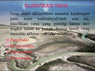 Virus dapat diklasifikasi menurut kandungan
jenis asam nukleatnyaUntuk saat ini,
klasifikasi virus yang penting hanya dari
tingkat famili ke bawah. Semua famili virus
memiliki akhiran – viridae misalnya:
 Poxviridae
 Herpesviridae
 Parvoviridae
 Retroviridae
 