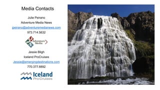 Media Contacts 
Julie Peirano 
Adventure Media News 
jpeirano@adventuremedianews.com 
973.714.5632 
Jessie Bligh 
Iceland ProCruises 
Jessie@emergingdestinations.com 
770.377.8892 