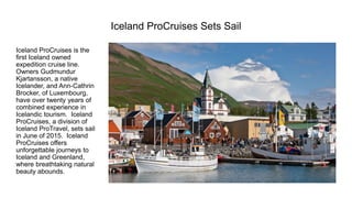 Iceland ProCruisesSets Sail 
Iceland ProCruisesis the first Iceland owned expedition cruise line. Owners GudmundurKjartansson, a native Icelander, and Ann-CathrinBrocker,of Luxembourg, have over twenty years of combined experience in Icelandic tourism. Iceland ProCruises, a division of Iceland ProTravel, sets sail in June of 2015. Iceland ProCruisesoffers unforgettable journeys to Iceland and Greenland, where breathtaking natural beauty abounds.  